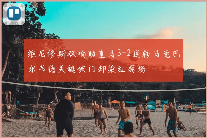 维尼修斯双响助皇马3-2逆转马竞巴尔韦德关键破门却染红离场