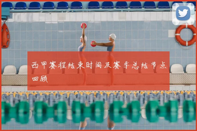 西甲赛程结束时间及赛季总结节点回顾