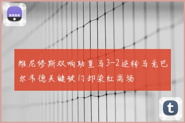 维尼修斯双响助皇马3-2逆转马竞巴尔韦德关键破门却染红离场